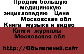 Продам большую медицинскую энциклопедию › Цена ­ 2 300 - Московская обл. Книги, музыка и видео » Книги, журналы   . Московская обл.